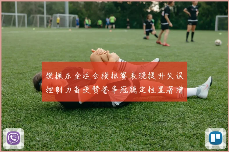 樊振东全运会模拟赛表现提升失误控制力备受赞誉争冠稳定性显著增强