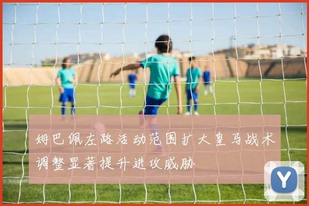 姆巴佩左路活动范围扩大皇马战术调整显著提升进攻威胁