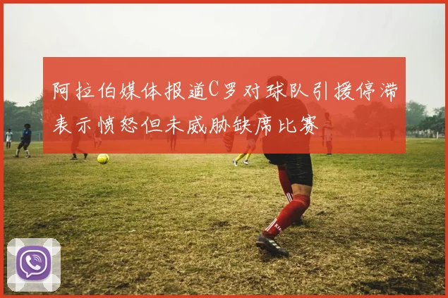 阿拉伯媒体报道C罗对球队引援停滞表示愤怒但未威胁缺席比赛