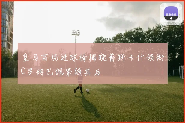 皇马百场进球榜揭晓普斯卡什领衔C罗姆巴佩紧随其后