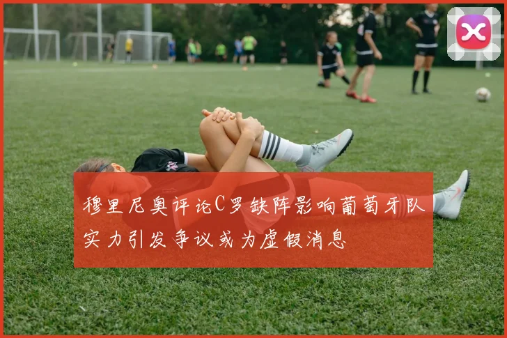 穆里尼奥评论C罗缺阵影响葡萄牙队实力引发争议或为虚假消息