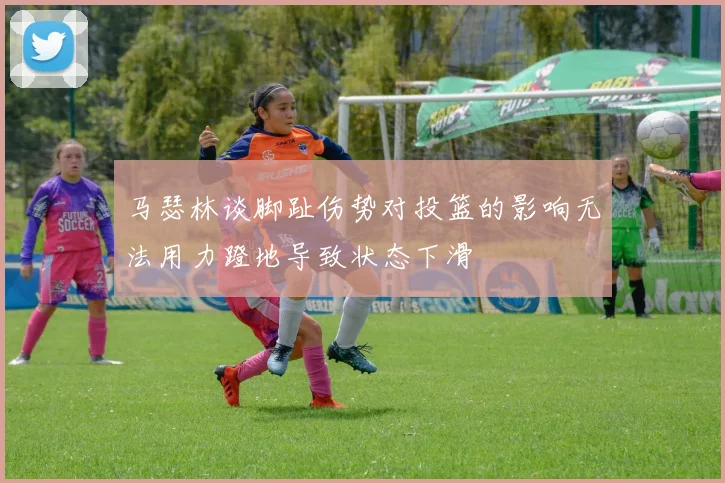 马瑟林谈脚趾伤势对投篮的影响无法用力蹬地导致状态下滑