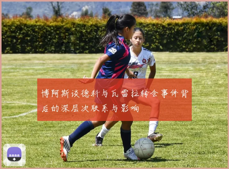 博阿斯谈德科与瓦雷拉转会事件背后的深层次联系与影响