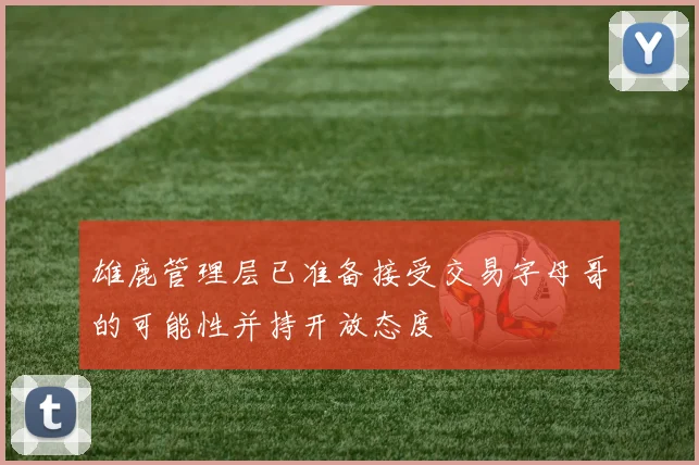 雄鹿管理层已准备接受交易字母哥的可能性并持开放态度
