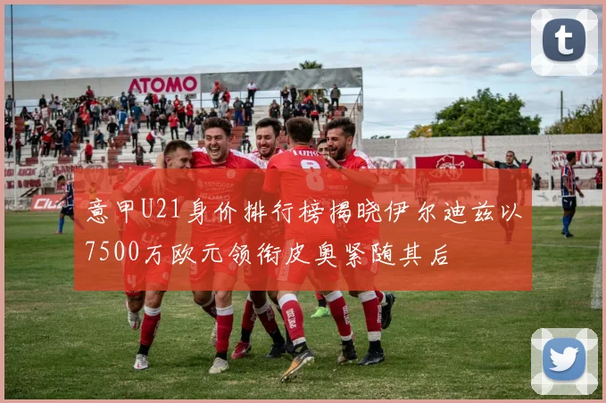 意甲U21身价排行榜揭晓伊尔迪兹以7500万欧元领衔皮奥紧随其后