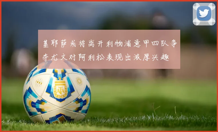 基耶萨或将离开利物浦意甲四队争夺尤文对阿利松表现出浓厚兴趣