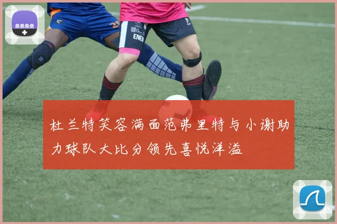 杜兰特笑容满面范弗里特与小谢助力球队大比分领先喜悦洋溢