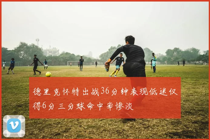 德里克怀特出战36分钟表现低迷仅得6分三分球命中率惨淡