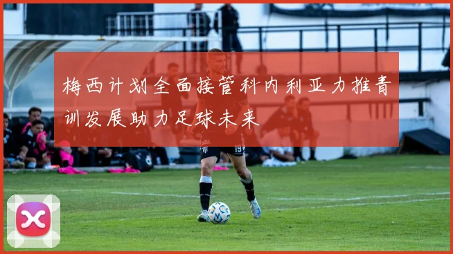 梅西计划全面接管科内利亚力推青训发展助力足球未来