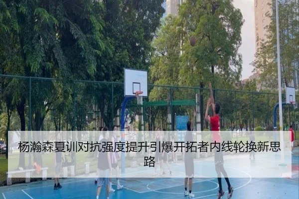 杨瀚森夏训对抗强度提升引爆开拓者内线轮换新思路